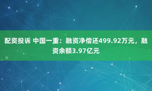 配资投诉 中国一重：融资净偿还499.92万元，融资余额3.97亿元