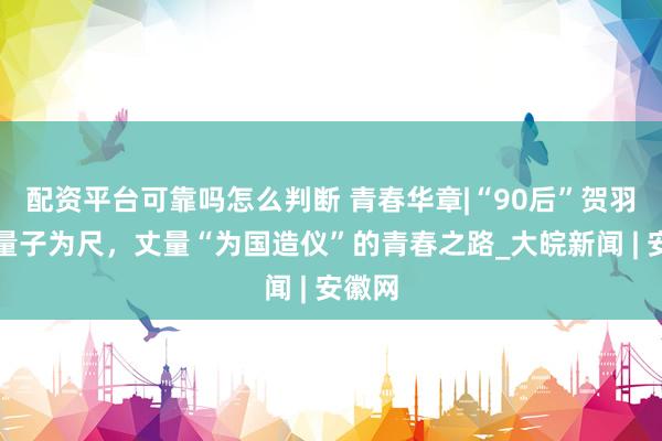 配资平台可靠吗怎么判断 青春华章|“90后”贺羽：以量子为尺，丈量“为国造仪”的青春之路_大皖新闻 | 安徽网