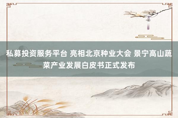 私募投资服务平台 亮相北京种业大会 景宁高山蔬菜产业发展白皮书正式发布