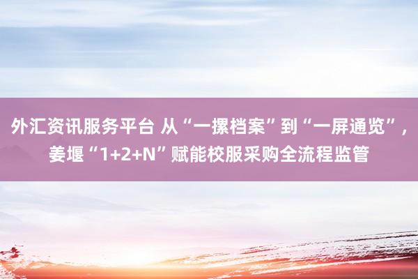 外汇资讯服务平台 从“一摞档案”到“一屏通览”，姜堰“1+2+N”赋能校服采购全流程监管