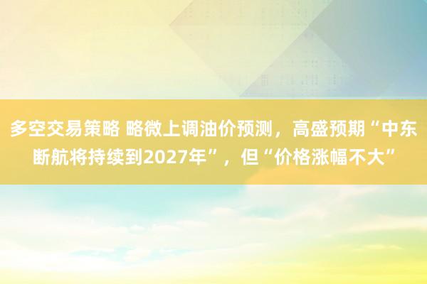 多空交易策略 略微上调油价预测，高盛预期“中东断航将持续到2027年”，但“价格涨幅不大”