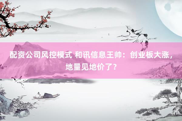 配资公司风控模式 和讯信息王帅：创业板大涨，地量见地价了？