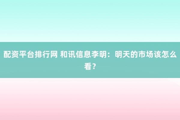配资平台排行网 和讯信息李明：明天的市场该怎么看？