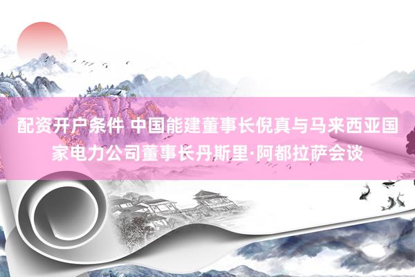 配资开户条件 中国能建董事长倪真与马来西亚国家电力公司董事长丹斯里·阿都拉萨会谈