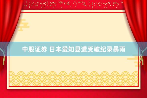 中股证券 日本爱知县遭受破纪录暴雨