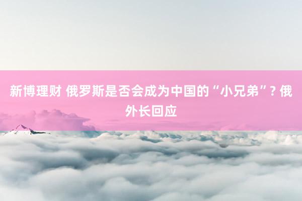 新博理财 俄罗斯是否会成为中国的“小兄弟”? 俄外长回应