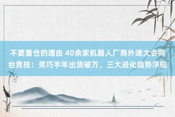 不要重仓的理由 40余家机器人厂商外滩大会同台竞技：灵巧手年出货破万，三大进化趋势浮现