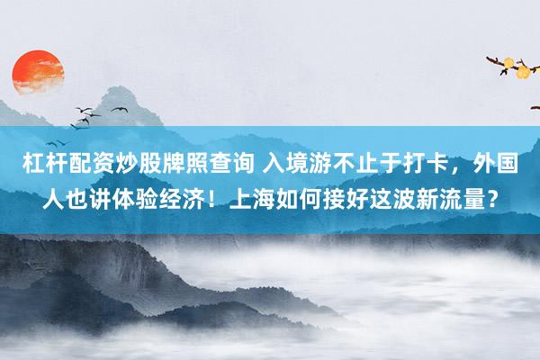 杠杆配资炒股牌照查询 入境游不止于打卡，外国人也讲体验经济！上海如何接好这波新流量？