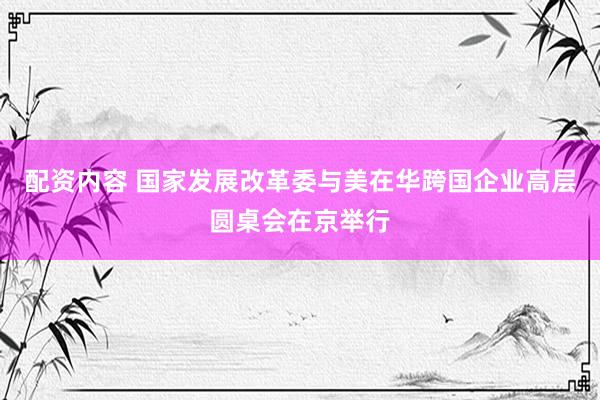 配资内容 国家发展改革委与美在华跨国企业高层圆桌会在京举行