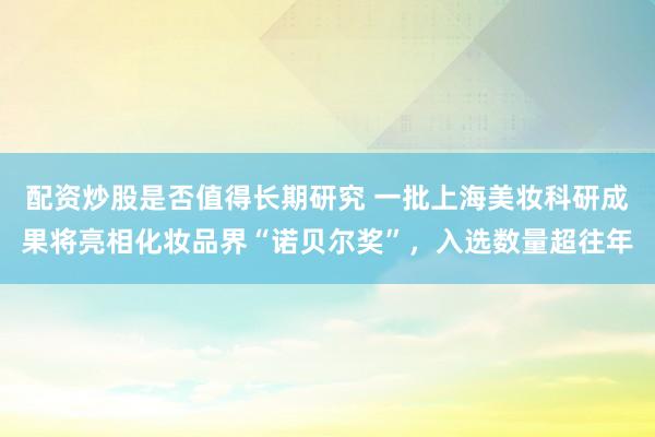 配资炒股是否值得长期研究 一批上海美妆科研成果将亮相化妆品界“诺贝尔奖”，入选数量超往年