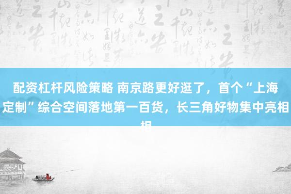 配资杠杆风险策略 南京路更好逛了，首个“上海定制”综合空间落地第一百货，长三角好物集中亮相