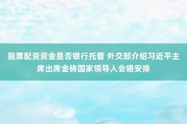 股票配资资金是否银行托管 外交部介绍习近平主席出席金砖国家领导人会晤安排