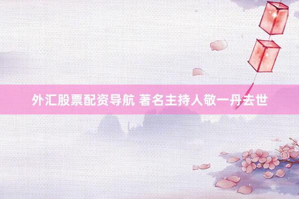外汇股票配资导航 著名主持人敬一丹去世
