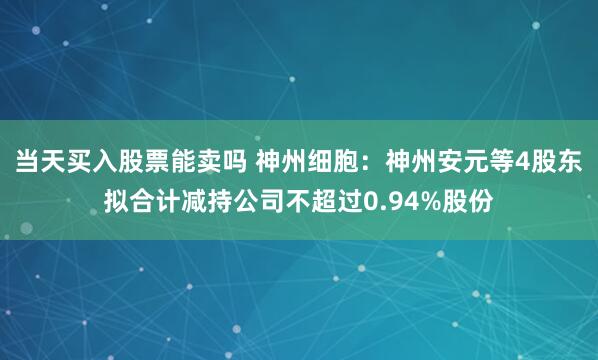 当天买入股票能卖吗 神州细胞：神州安元等4股东拟合计减持公司不超过0.94%股份
