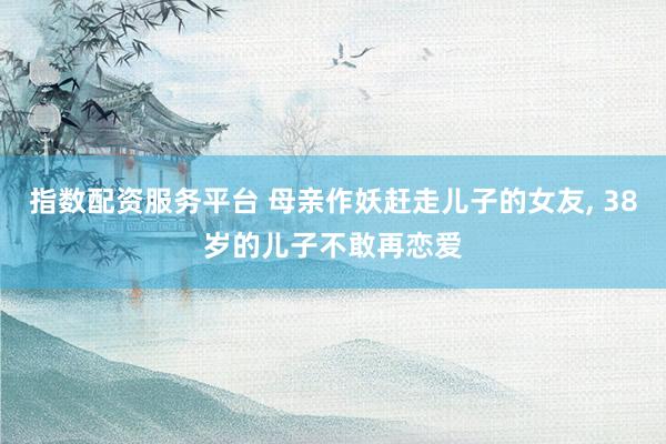 指数配资服务平台 母亲作妖赶走儿子的女友, 38岁的儿子不敢再恋爱