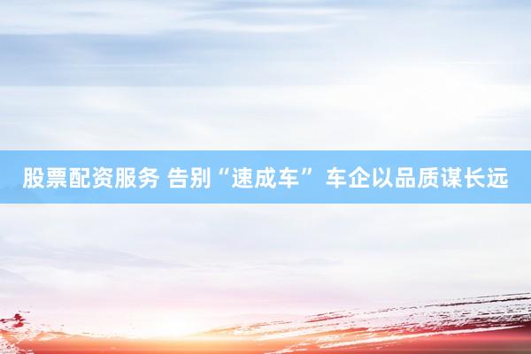股票配资服务 告别“速成车” 车企以品质谋长远