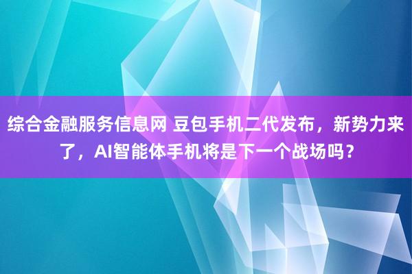 综合金融服务信息网 豆包手机二代发布，新势力来了，AI智能体手机将是下一个战场吗？