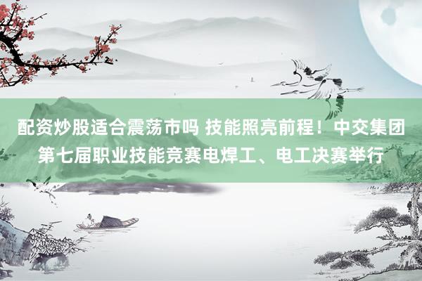配资炒股适合震荡市吗 技能照亮前程！中交集团第七届职业技能竞赛电焊工、电工决赛举行