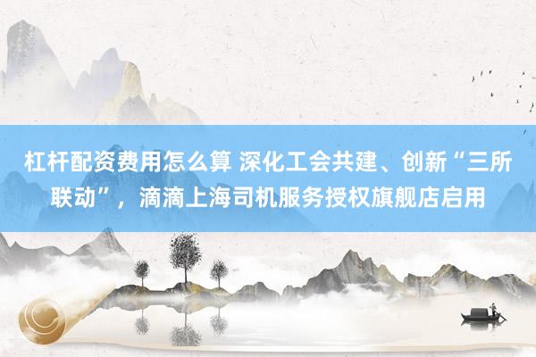 杠杆配资费用怎么算 深化工会共建、创新“三所联动”，滴滴上海司机服务授权旗舰店启用