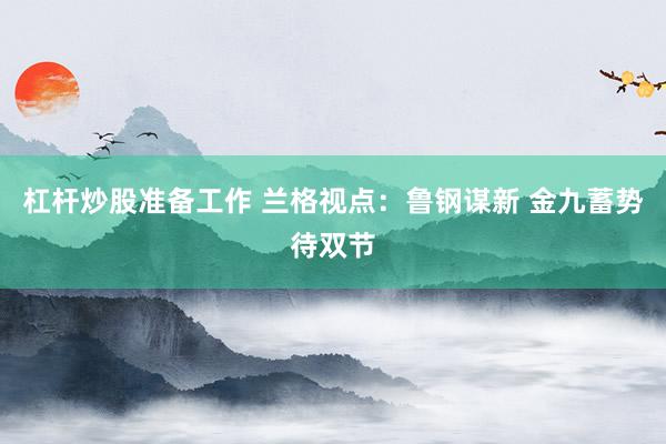 杠杆炒股准备工作 兰格视点:鲁钢谋新 金九蓄势待双节