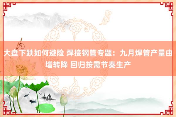 大盘下跌如何避险 焊接钢管专题：九月焊管产量由增转降 回归按需节奏生产