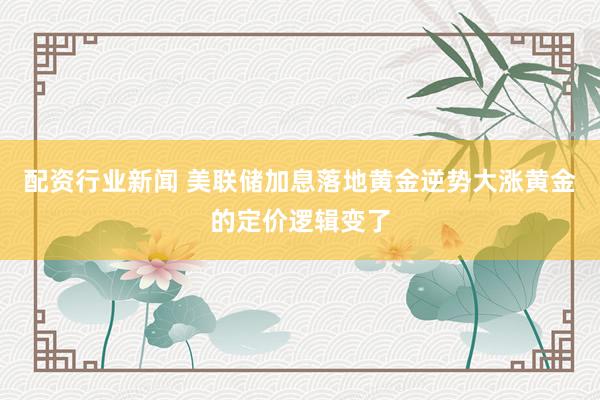 配资行业新闻 美联储加息落地黄金逆势大涨黄金的定价逻辑变了