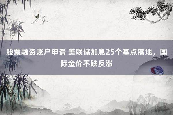 股票融资账户申请 美联储加息25个基点落地，国际金价不跌反涨