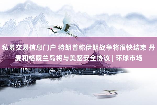 私募交易信息门户 特朗普称伊朗战争将很快结束 丹麦和格陵兰岛将与美签安全协议 | 环球市场