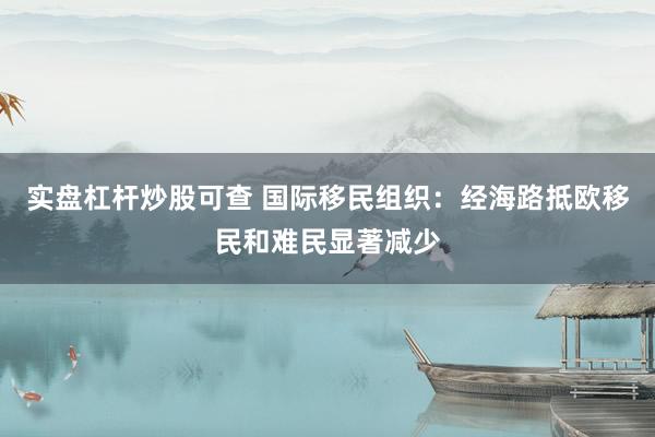 实盘杠杆炒股可查 国际移民组织：经海路抵欧移民和难民显著减少