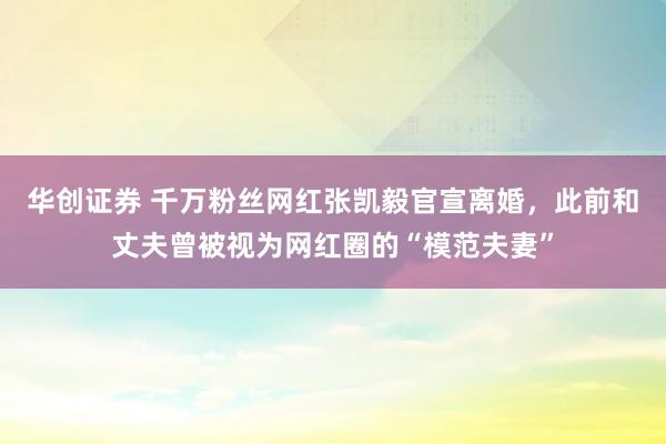 华创证券 千万粉丝网红张凯毅官宣离婚，此前和丈夫曾被视为网红圈的“模范夫妻”