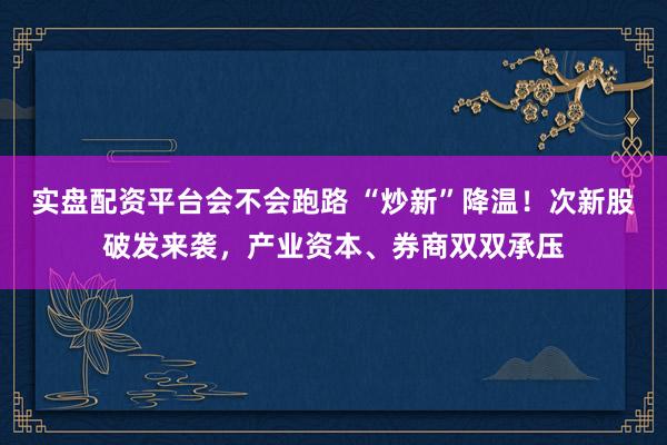 实盘配资平台会不会跑路 “炒新”降温！次新股破发来袭，产业资本、券商双双承压