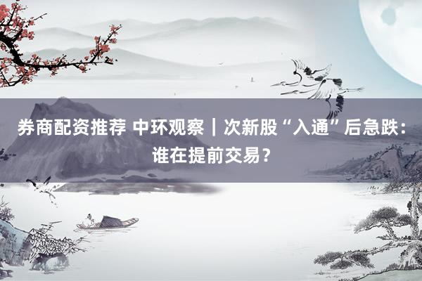 券商配资推荐 中环观察｜次新股“入通”后急跌：谁在提前交易？