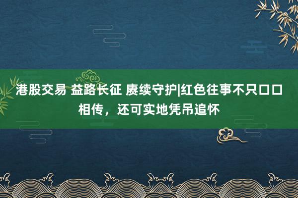 港股交易 益路长征 赓续守护|红色往事不只口口相传，还可实地凭吊追怀