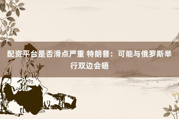 配资平台是否滑点严重 特朗普：可能与俄罗斯举行双边会晤