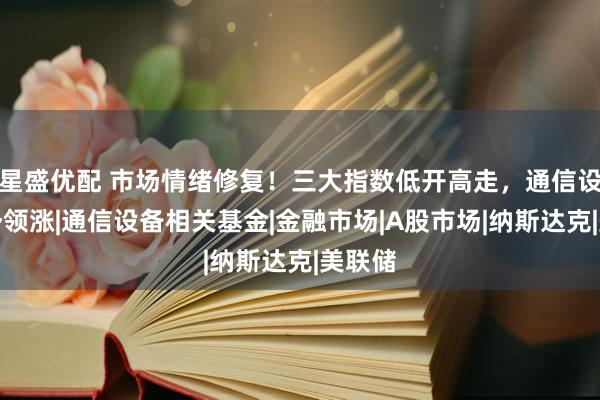 星盛优配 市场情绪修复！三大指数低开高走，通信设备强势领涨|通信设备相关基金|金融市场|A股市场|纳斯达克|美联储