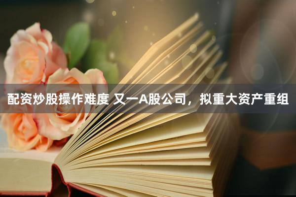 配资炒股操作难度 又一A股公司，拟重大资产重组
