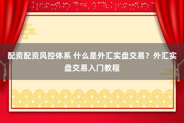 配资配资风控体系 什么是外汇实盘交易？外汇实盘交易入门教程