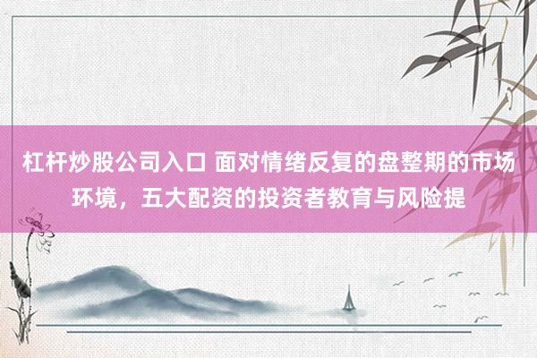 杠杆炒股公司入口 面对情绪反复的盘整期的市场环境，五大配资的投资者教育与风险提