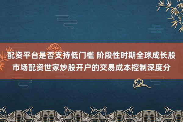 配资平台是否支持低门槛 阶段性时期全球成长股市场配资世家炒股开户的交易成本控制深度分