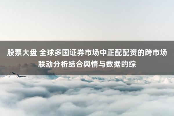 股票大盘 全球多国证券市场中正配配资的跨市场联动分析结合舆情与数据的综