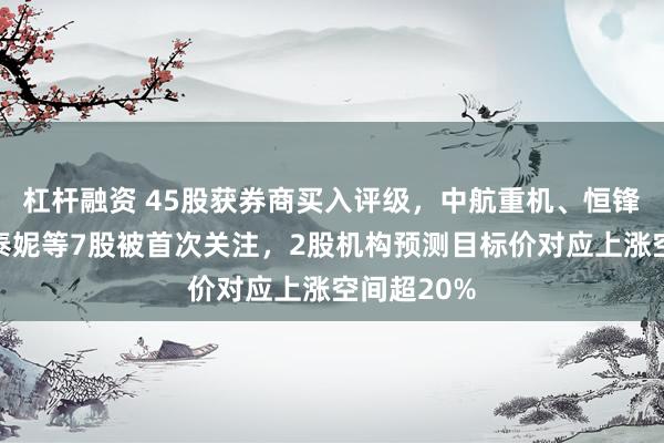 杠杆融资 45股获券商买入评级,中航重机、恒锋工具、贝泰妮等7股被首次关注,2股机构预测目标价对应上涨空间超20%