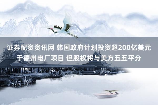 证券配资资讯网 韩国政府计划投资超200亿美元于德州电厂项目 但股权将与美方五五平分