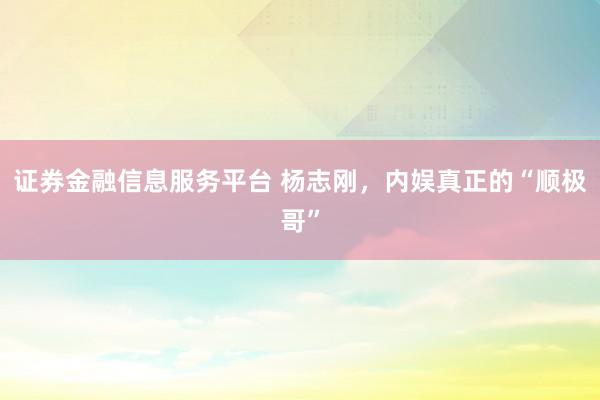 证券金融信息服务平台 杨志刚，内娱真正的“顺极哥”