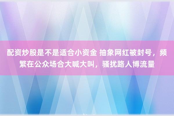 配资炒股是不是适合小资金 抽象网红被封号，频繁在公众场合大喊大叫，骚扰路人博流量