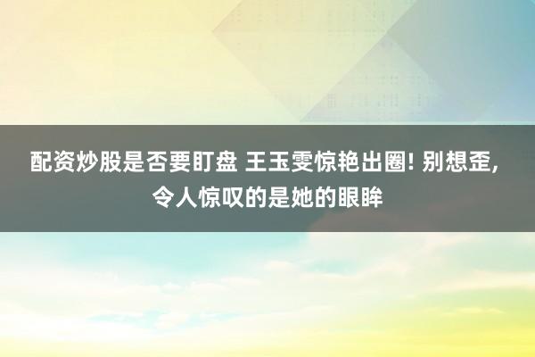 配资炒股是否要盯盘 王玉雯惊艳出圈! 别想歪, 令人惊叹的是她的眼眸