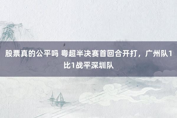 股票真的公平吗 粤超半决赛首回合开打，广州队1比1战平深圳队