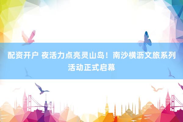 配资开户 夜活力点亮灵山岛！南沙横沥文旅系列活动正式启幕