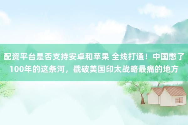配资平台是否支持安卓和苹果 全线打通！中国憋了100年的这条河，戳破美国印太战略最痛的地方