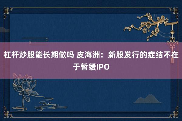 杠杆炒股能长期做吗 皮海洲：新股发行的症结不在于暂缓IPO