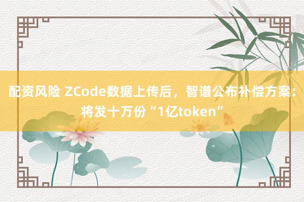 配资风险 ZCode数据上传后，智谱公布补偿方案：将发十万份“1亿token”